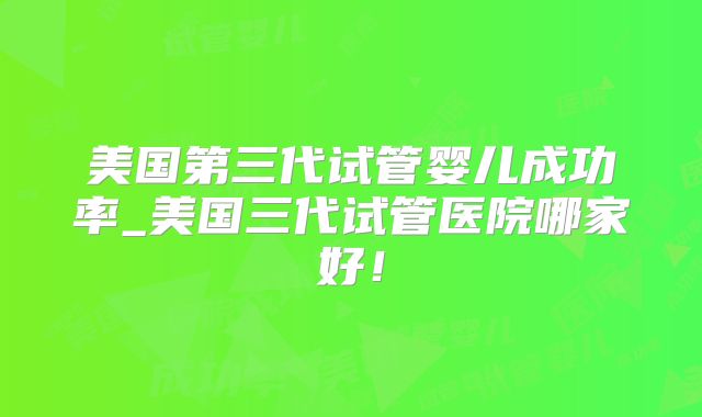 美国第三代试管婴儿成功率_美国三代试管医院哪家好！