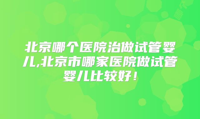 北京哪个医院治做试管婴儿,北京市哪家医院做试管婴儿比较好！