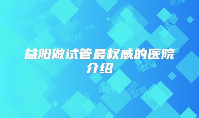 益阳做试管最权威的医院介绍