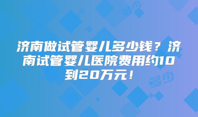 济南做试管婴儿多少钱？济南试管婴儿医院费用约10到20万元！