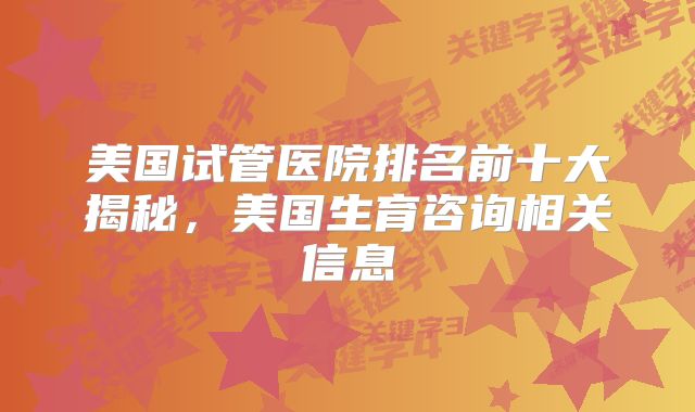 美国试管医院排名前十大揭秘,美国生育咨询相关信息