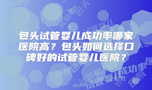包头试管婴儿成功率哪家医院高？包头如何选择口碑好的试管婴儿医院？