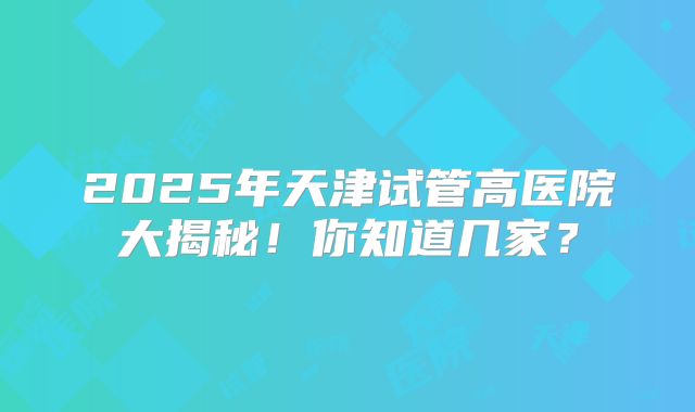2025年天津试管高医院大揭秘！你知道几家？