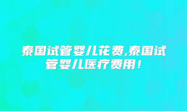 泰国试管婴儿花费,泰国试管婴儿医疗费用！