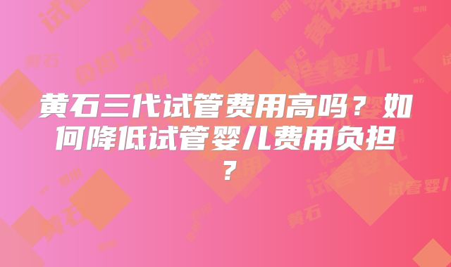 黄石三代试管费用高吗？如何降低试管婴儿费用负担？