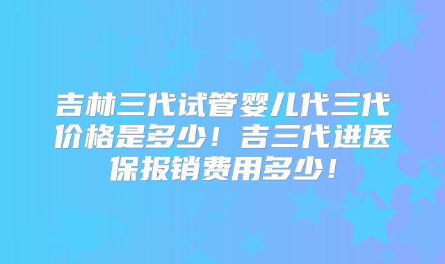 吉林三代试管婴儿代三代价格是多少！吉三代进医保报销费用多少！
