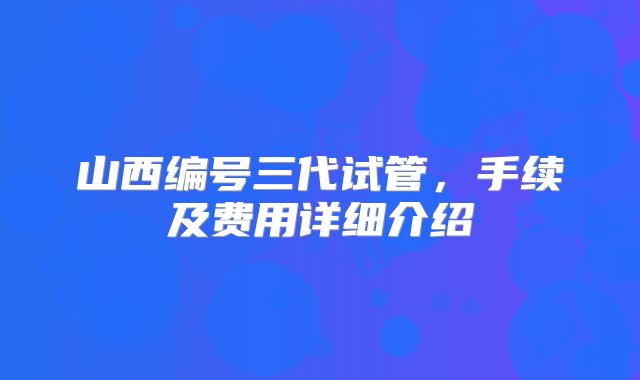 山西编号三代试管，手续及费用详细介绍