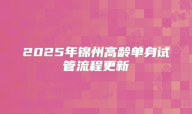 2025年锦州高龄单身试管流程更新