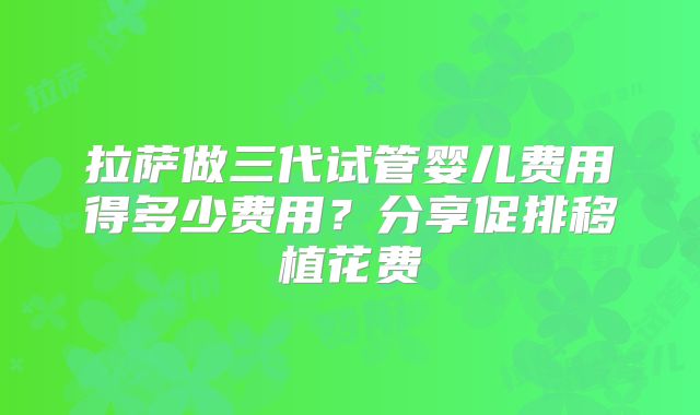拉萨做三代试管婴儿费用得多少费用？分享促排移植花费