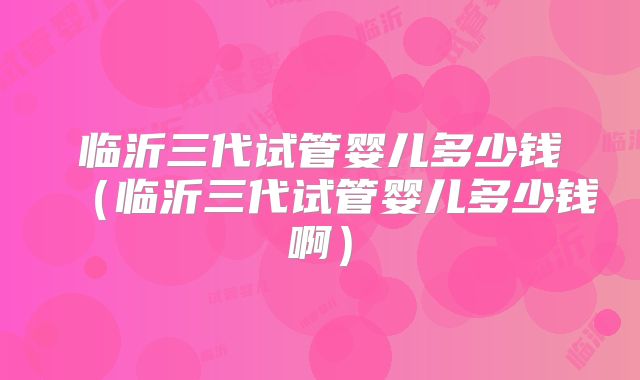 临沂三代试管婴儿多少钱（临沂三代试管婴儿多少钱啊）