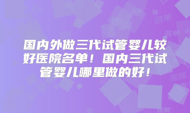 国内外做三代试管婴儿较好医院名单！国内三代试管婴儿哪里做的好！