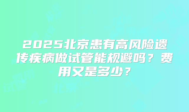 2025北京患有高风险遗传疾病做试管能规避吗？费用又是多少？