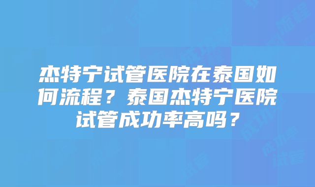 杰特宁试管医院在泰国如何流程？泰国杰特宁医院试管成功率高吗？