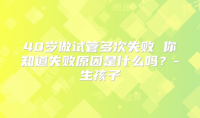 40岁做试管多次失败 你知道失败原因是什么吗？-生孩子