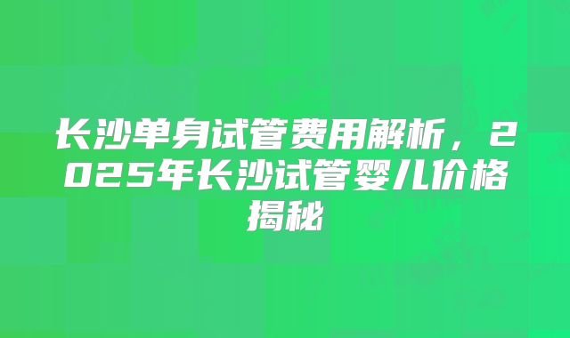 长沙单身试管费用解析，2025年长沙试管婴儿价格揭秘