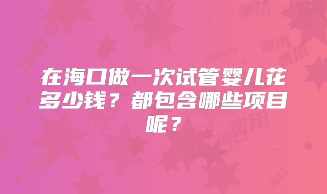 在海口做一次试管婴儿花多少钱？都包含哪些项目呢？