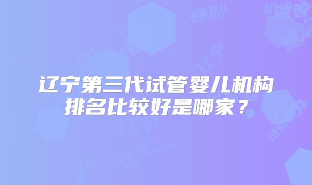 辽宁第三代试管婴儿机构排名比较好是哪家？