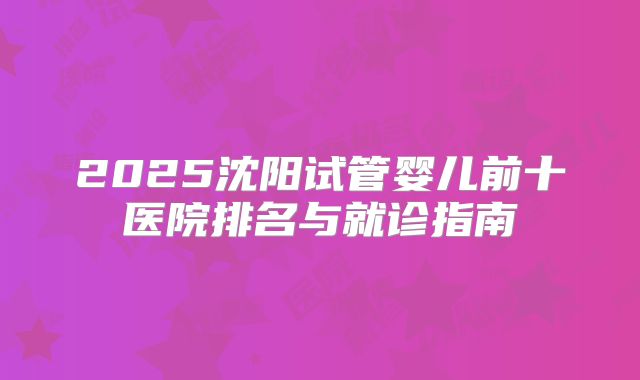 2025沈阳试管婴儿前十医院排名与就诊指南