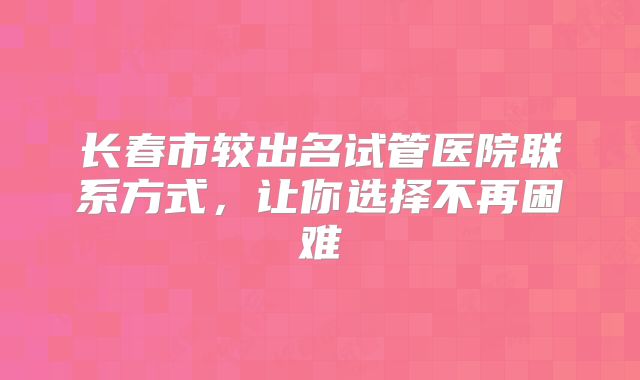 长春市较出名试管医院联系方式,让你选择不再困难