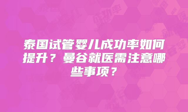 泰国试管婴儿成功率如何提升？曼谷就医需注意哪些事项？