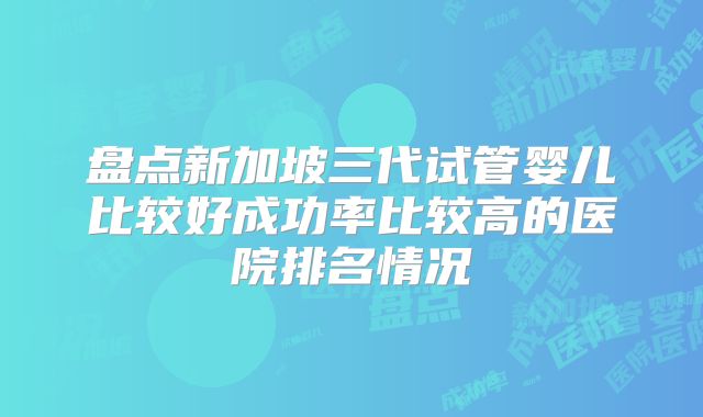 盘点新加坡三代试管婴儿比较好成功率比较高的医院排名情况