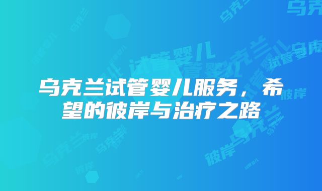 乌克兰试管婴儿服务，希望的彼岸与治疗之路