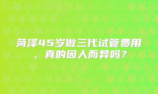 菏泽45岁做三代试管费用，真的因人而异吗？