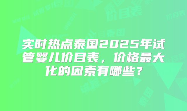 实时热点泰国2025年试管婴儿价目表，价格最大化的因素有哪些？