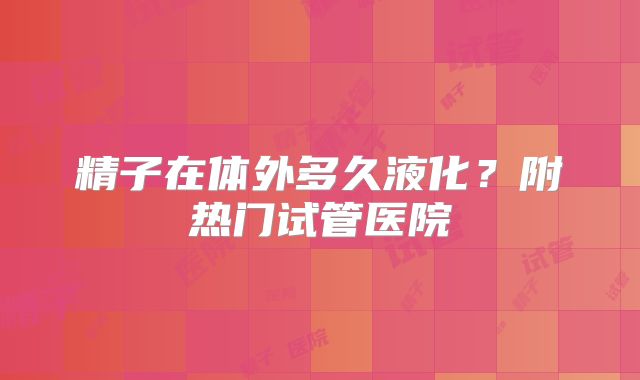 精子在体外多久液化？附热门试管医院