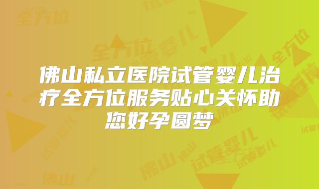 佛山私立医院试管婴儿治疗全方位服务贴心关怀助您好孕圆梦