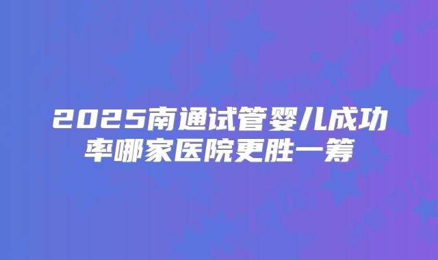 2025南通试管婴儿成功率哪家医院更胜一筹