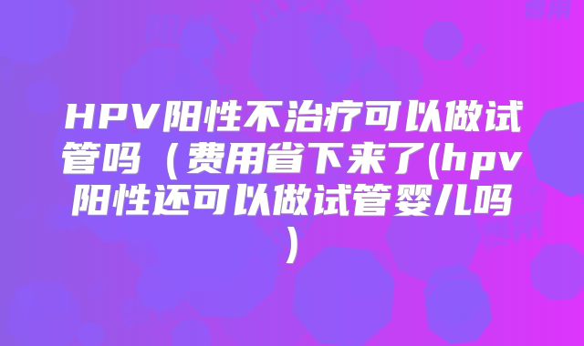 HPV阳性不治疗可以做试管吗(费用省下来了(hpv阳性还可以做试管婴儿吗)