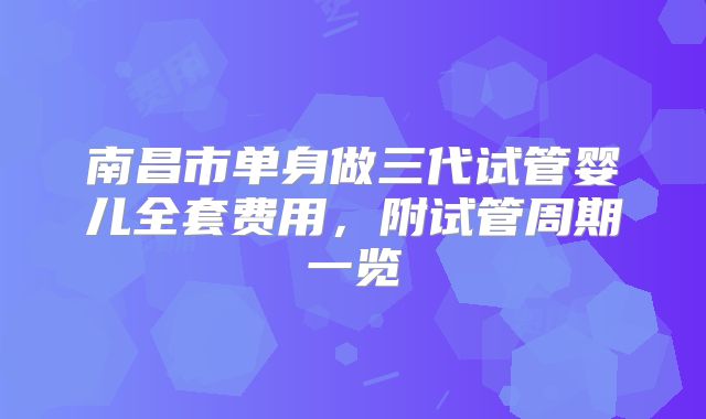 南昌市单身做三代试管婴儿全套费用，附试管周期一览