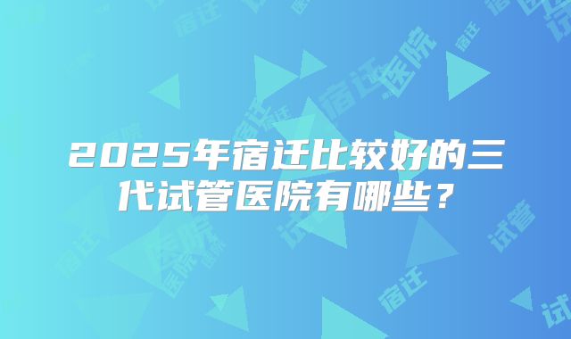 2025年宿迁比较好的三代试管医院有哪些？