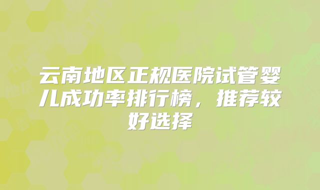 云南地区正规医院试管婴儿成功率排行榜，推荐较好选择