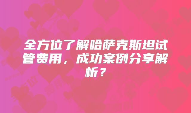 全方位了解哈萨克斯坦试管费用，成功案例分享解析？