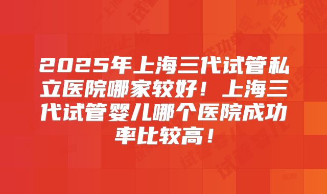 2025年上海三代试管私立医院哪家较好！上海三代试管婴儿哪个医院成功率比较高！