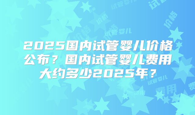 2025国内试管婴儿价格公布？国内试管婴儿费用大约多少2025年？