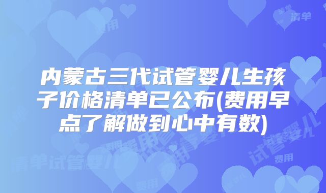 内蒙古三代试管婴儿生孩子价格清单已公布(费用早点了解做到心中有数)