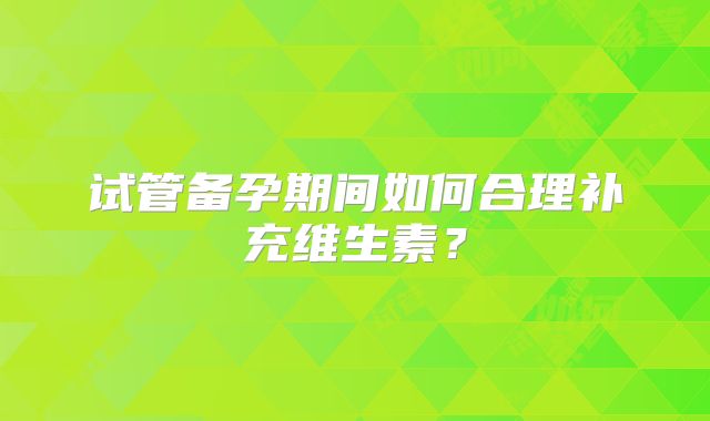 试管备孕期间如何合理补充维生素？
