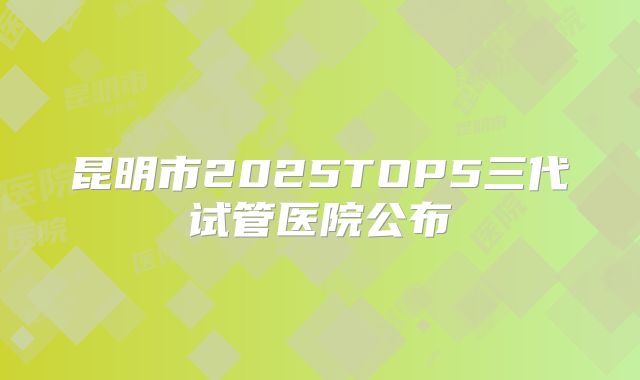 昆明市2025TOP5三代试管医院公布