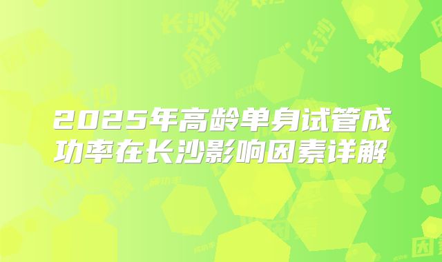 2025年高龄单身试管成功率在长沙影响因素详解