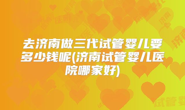 去济南做三代试管婴儿要多少钱呢(济南试管婴儿医院哪家好)