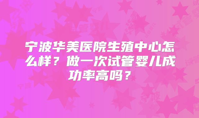 宁波华美医院生殖中心怎么样?做一次试管婴儿成功率高吗?
