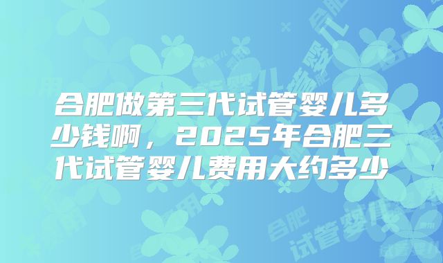 合肥做第三代试管婴儿多少钱啊，2025年合肥三代试管婴儿费用大约多少