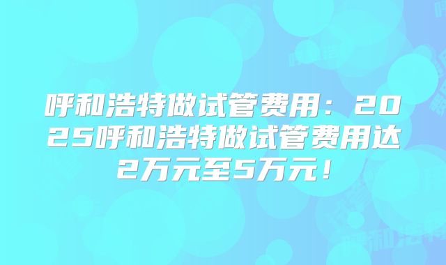 呼和浩特做试管费用：2025呼和浩特做试管费用达2万元至5万元！