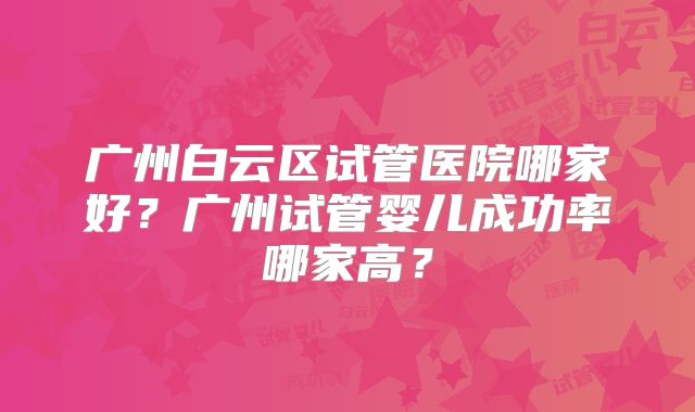 广州白云区试管医院哪家好？广州试管婴儿成功率哪家高？