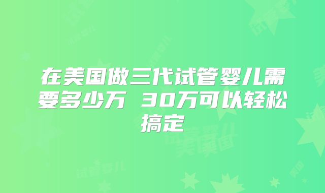 在美国做三代试管婴儿需要多少万 30万可以轻松搞定