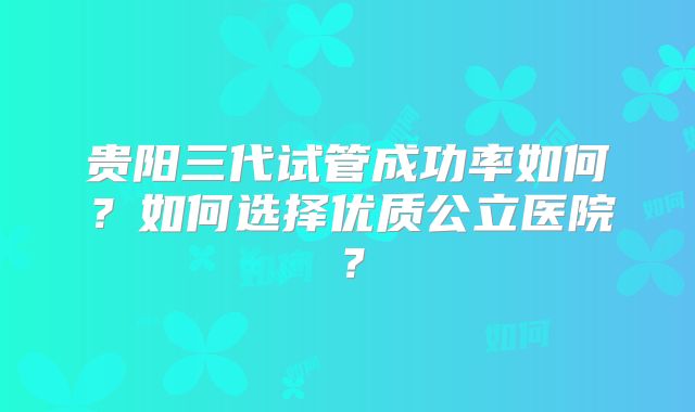 贵阳三代试管成功率如何？如何选择优质公立医院？