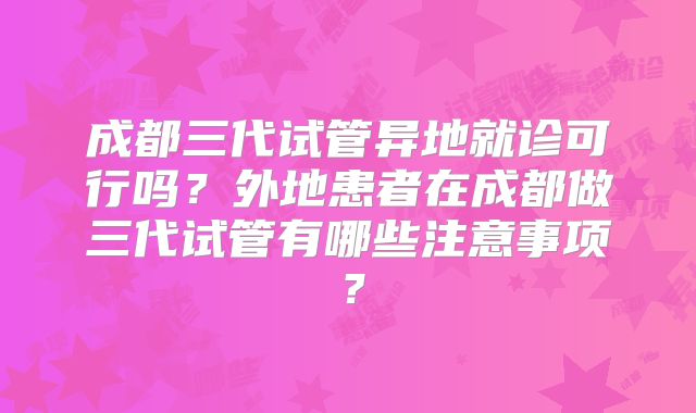成都三代试管异地就诊可行吗？外地患者在成都做三代试管有哪些注意事项？